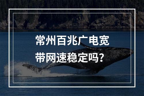 常州百兆广电宽带网速稳定吗？