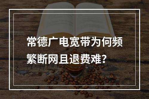 常德广电宽带为何频繁断网且退费难？
