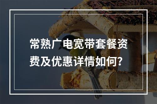 常熟广电宽带套餐资费及优惠详情如何？