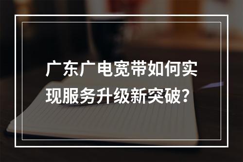 广东广电宽带如何实现服务升级新突破？