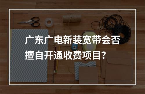 广东广电新装宽带会否擅自开通收费项目？