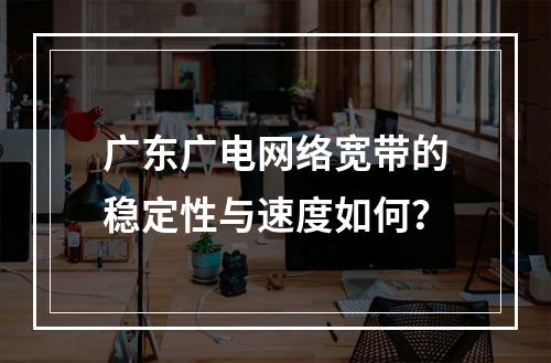 广东广电网络宽带的稳定性与速度如何？
