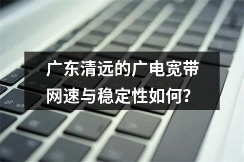 广东清远的广电宽带网速与稳定性如何？