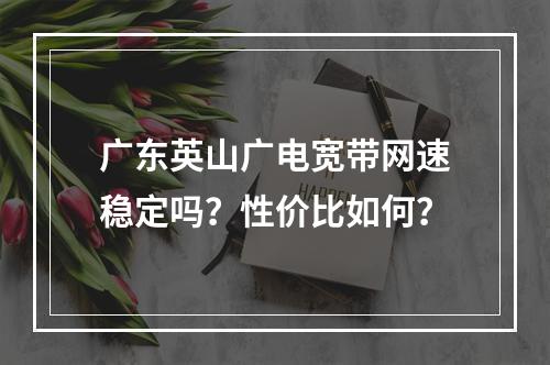 广东英山广电宽带网速稳定吗？性价比如何？