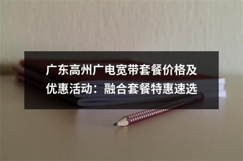 广东高州广电宽带套餐价格及优惠活动：融合套餐特惠速选