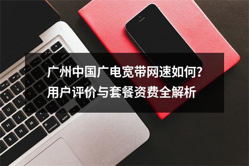 广州中国广电宽带网速如何？用户评价与套餐资费全解析