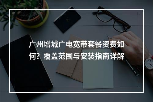 广州增城广电宽带套餐资费如何？覆盖范围与安装指南详解