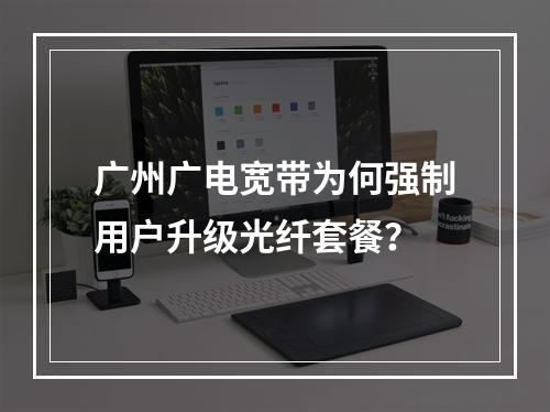 广州广电宽带为何强制用户升级光纤套餐？