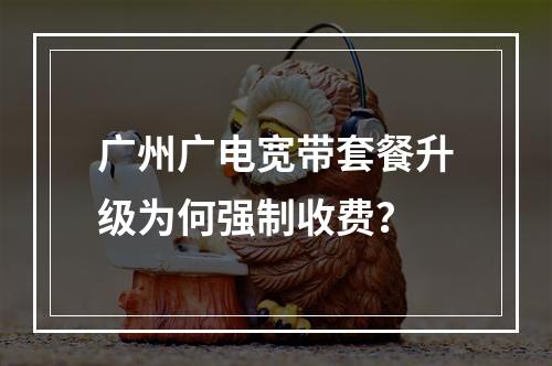 广州广电宽带套餐升级为何强制收费？