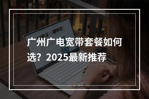 广州广电宽带套餐如何选？2025最新推荐