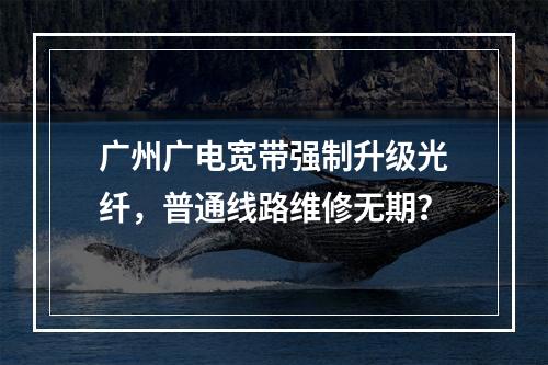 广州广电宽带强制升级光纤，普通线路维修无期？