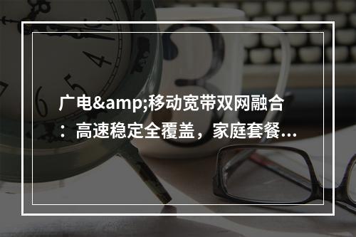 广电&移动宽带双网融合：高速稳定全覆盖，家庭套餐畅享极速