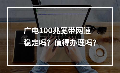 广电100兆宽带网速稳定吗？值得办理吗？
