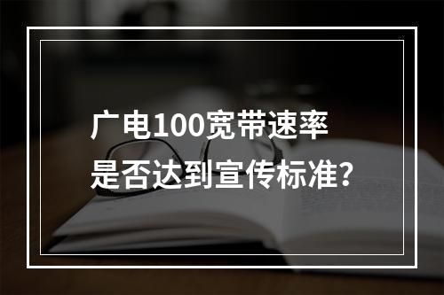 广电100宽带速率是否达到宣传标准？
