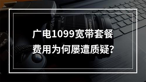 广电1099宽带套餐费用为何屡遭质疑？