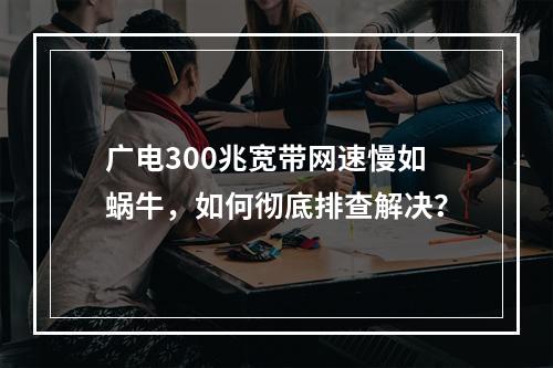 广电300兆宽带网速慢如蜗牛，如何彻底排查解决？