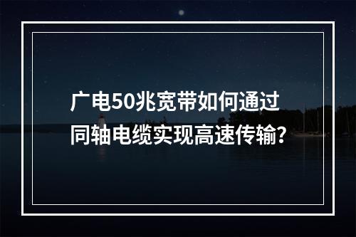 广电50兆宽带如何通过同轴电缆实现高速传输？