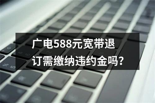 广电588元宽带退订需缴纳违约金吗？