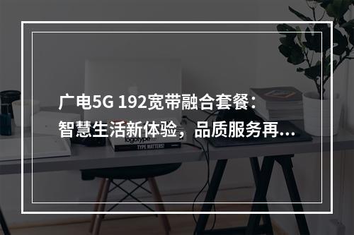 广电5G 192宽带融合套餐：智慧生活新体验，品质服务再升级