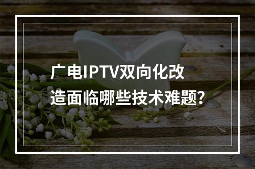 广电IPTV双向化改造面临哪些技术难题？