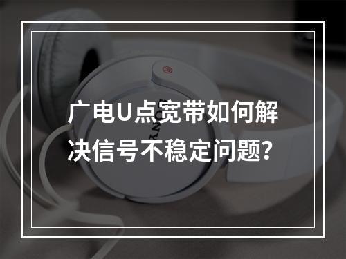 广电U点宽带如何解决信号不稳定问题？