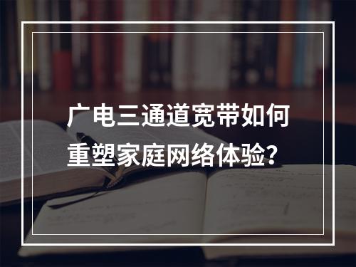 广电三通道宽带如何重塑家庭网络体验？