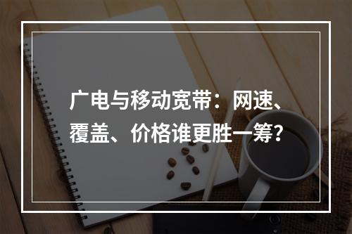 广电与移动宽带：网速、覆盖、价格谁更胜一筹？