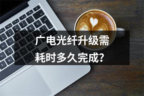 广电光纤升级需耗时多久完成？