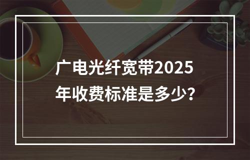 广电光纤宽带2025年收费标准是多少？