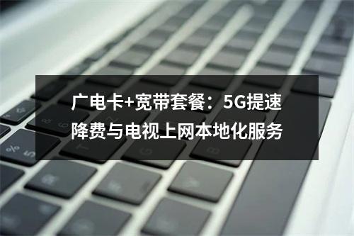 广电卡+宽带套餐：5G提速降费与电视上网本地化服务