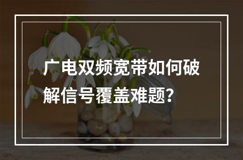 广电双频宽带如何破解信号覆盖难题？
