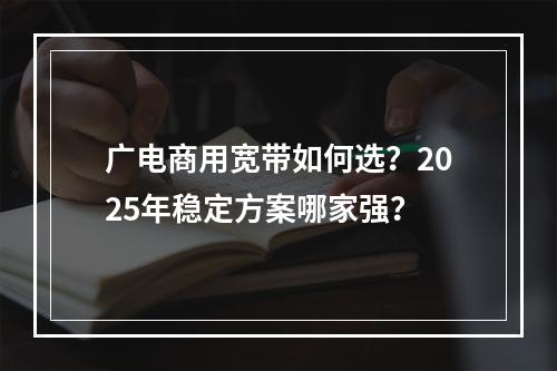 广电商用宽带如何选？2025年稳定方案哪家强？