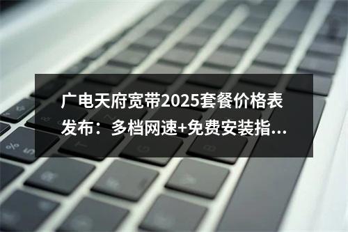 广电天府宽带2025套餐价格表发布：多档网速+免费安装指南