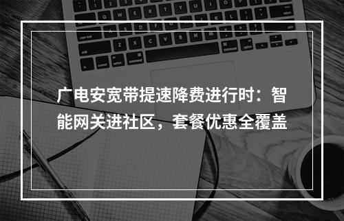 广电安宽带提速降费进行时：智能网关进社区，套餐优惠全覆盖