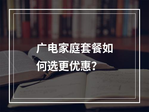 广电家庭套餐如何选更优惠？