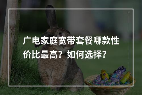 广电家庭宽带套餐哪款性价比最高？如何选择？