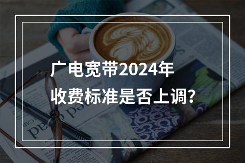 广电宽带2024年收费标准是否上调？