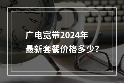 广电宽带2024年最新套餐价格多少？