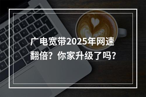 广电宽带2025年网速翻倍？你家升级了吗？