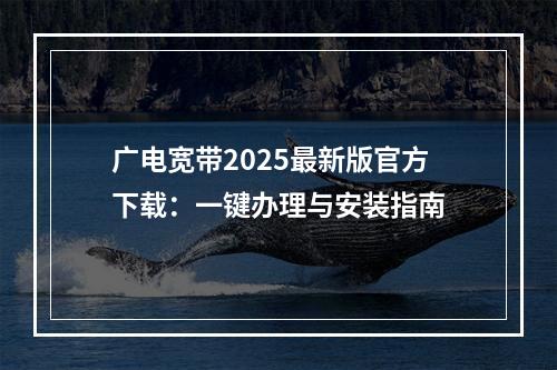 广电宽带2025最新版官方下载：一键办理与安装指南