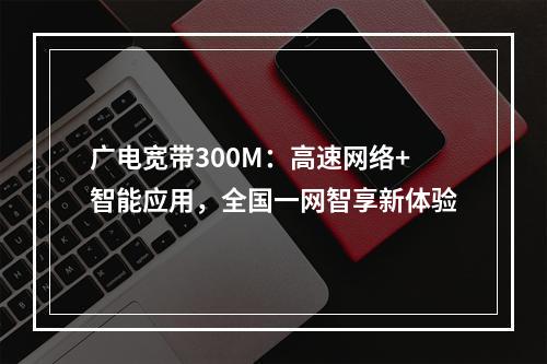 广电宽带300M：高速网络+智能应用，全国一网智享新体验