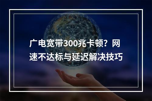 广电宽带300兆卡顿？网速不达标与延迟解决技巧