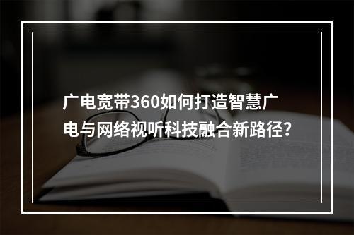 广电宽带360如何打造智慧广电与网络视听科技融合新路径？