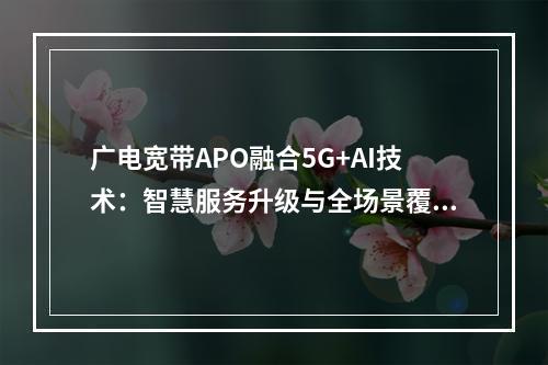 广电宽带APO融合5G+AI技术：智慧服务升级与全场景覆盖