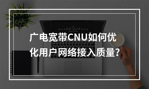 广电宽带CNU如何优化用户网络接入质量？