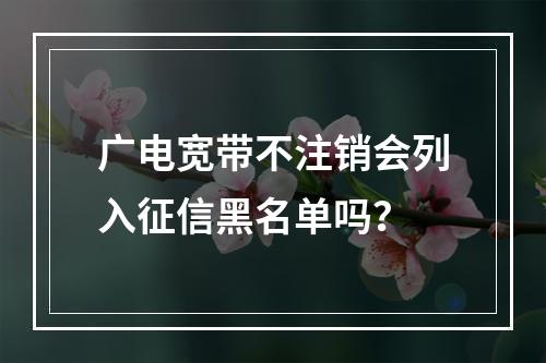 广电宽带不注销会列入征信黑名单吗？