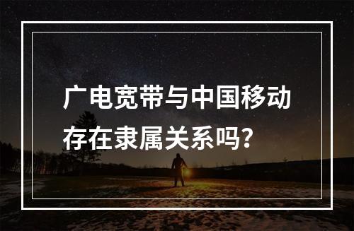 广电宽带与中国移动存在隶属关系吗？
