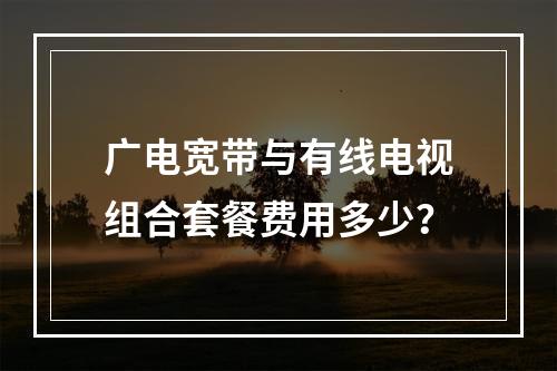 广电宽带与有线电视组合套餐费用多少？