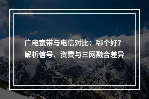 广电宽带与电信对比：哪个好？解析信号、资费与三网融合差异