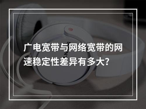 广电宽带与网络宽带的网速稳定性差异有多大？